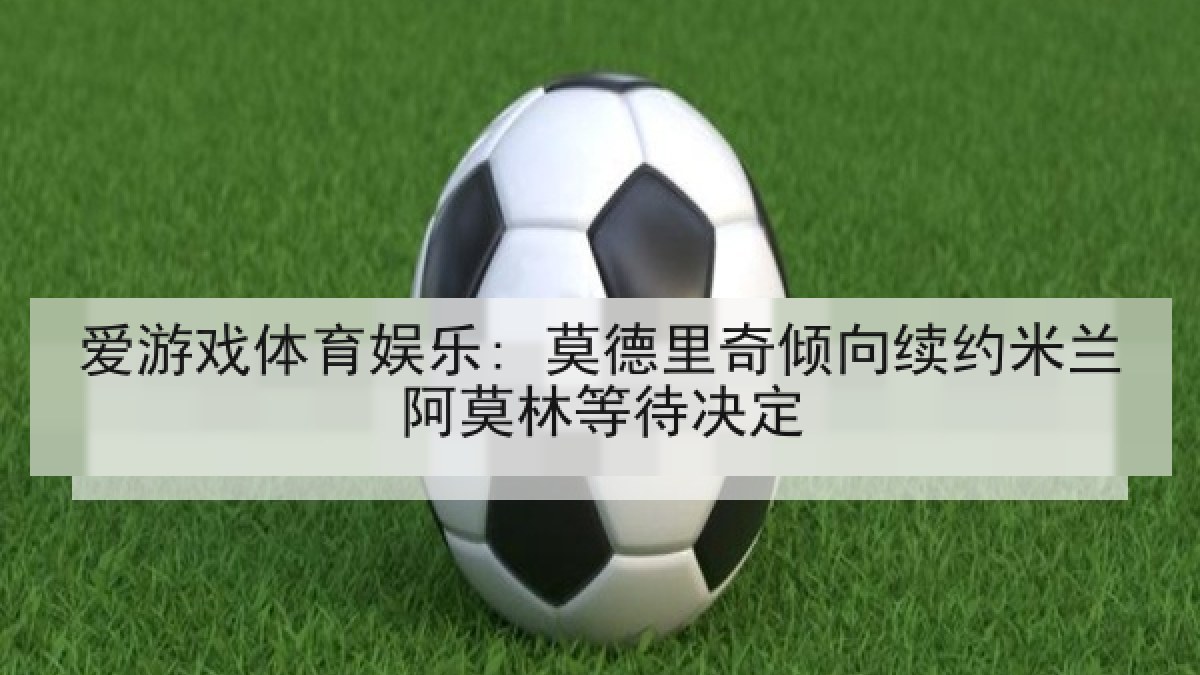 爱游戏体育娱乐: 莫德里奇倾向续约米兰阿莫林等待决定