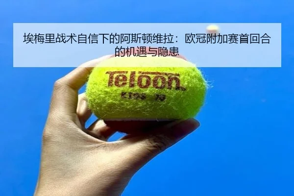 埃梅里战术自信下的阿斯顿维拉：欧冠附加赛首回合的机遇与隐患
