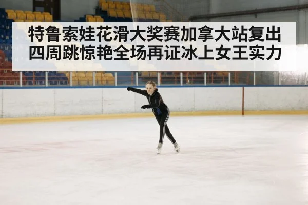 特鲁索娃花滑大奖赛加拿大站复出四周跳惊艳全场再证冰上女王实力