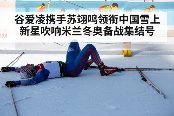 谷爱凌携手苏翊鸣领衔中国雪上新星吹响米兰冬奥备战集结号